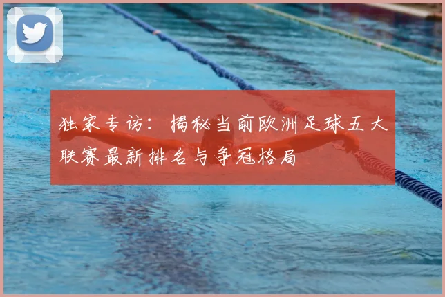 独家专访：揭秘当前欧洲足球五大联赛最新排名与争冠格局