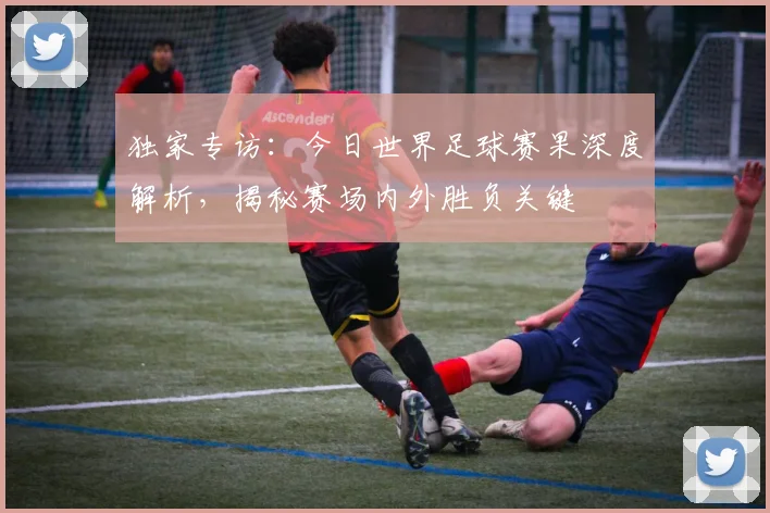 独家专访：今日世界足球赛果深度解析，揭秘赛场内外胜负关键