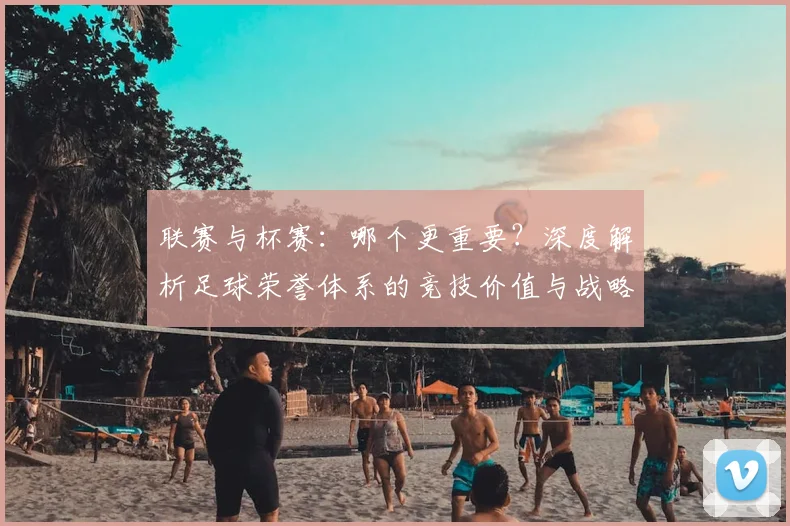 联赛与杯赛:哪个更重要?深度解析足球荣誉体系的竞技价值与战略意义